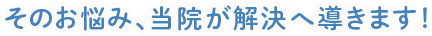 そのお悩み、当院が解決へ導きます!